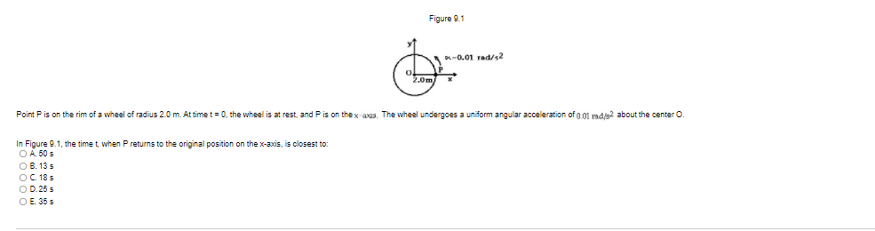 Figure 9.1
D-0.01 rad/s2
2.0m)
Point P is on the rim of a wheel of radius 2.0 m. At time t = 0, the wheel is at rest, and Pis on the x-aaa. The wheel undergoes a uniform angular acceleration of g.01 rad/s2 about the center O.
In Figure 9.1, the time t, when P returns to the original position on the x-axis, is closest to:
O A. 50 s
О В. 13 s
OC.18 s
O D. 25 s
О Е. 35 s
