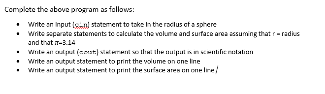 Complete the above program as follows:
Write an input (cin) statement to take in the radius of a sphere
Write separate statements to calculate the volume and surface area assuming that r= radius
and that n=3.14
• Write an output (cout) statement so that the output is in scientific notation
Write an output statement to print the volume on one line
Write an output statement to print the surface area on one line/
