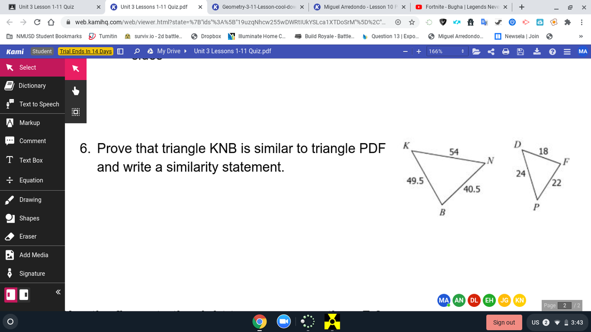 A Unit 3 Lesson 1-11 Quiz
Unit 3 Lessons 1-11 Quiz.pdf
K Geometry-3-11-Lesson-cool-dow x
K Miguel Arredondo - Lesson 10 F
O Fortnite - Bugha | Legends Neve
+
X
A web.kamihq.com/web/viewer.html?state=%7B"ids"%3A%5B"19uzqNhcw255wDWRtIUkYSLca1XTDoSrM"%5D%2C".
E NMUSD Student Bookmarks
D Turnitin
A surviv.io - 2d battle.
Dropbox
Y Illuminate Home C.
Build Royale - Battle.
A Question 13 | Expo..
O Miguel Arredondo.
M Newsela | Join
>>
Каmi
Student Trial Ends In 14 Days O
A My Drive
Unit 3 Lessons 1-11 Quiz.pdf
166%
МА
* Select
Dictionary
Text to Speech
A Markup
Comment
D.
6. Prove that triangle KNB is similar to triangle PDF
and write a similarity statement.
18
F
54
T Text Box
24
÷ Equation
49.5
22
40.5
Drawing
B
Shapes
Eraser
Add Media
Signature
MA AN DL EH JG KN
Page 2
Sign out
US 2
3:43
