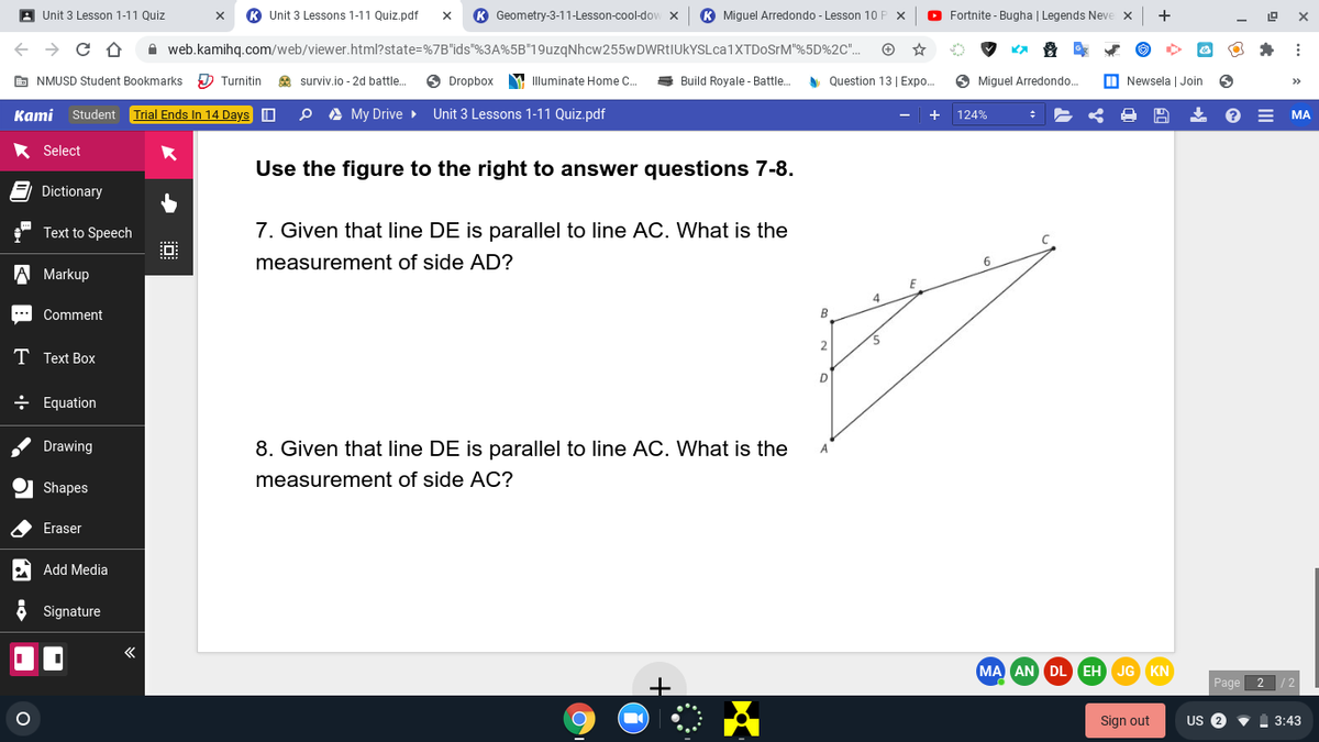 A Unit 3 Lesson 1-11 Quiz
Unit 3 Lessons 1-11 Quiz.pdf
K Geometry-3-11-Lesson-cool-dow x
K Miguel Arredondo - Lesson 10 F
O Fortnite - Bugha | Legends Neve x
+
X
A web.kamihq.com/web/viewer.html?state=%7B"ids"%3A%5B"19uzqNhcw255wDWRtIUkYSLca1XTDoSrM"%5D%2C".
E NMUSD Student Bookmarks
D Turnitin
2 surviv.io - 2d battle.
Dropbox
M Illuminate Home C.
Build Royale - Battle.
y Question 13 | Expo..
O Miguel Arredondo..
M Newsela | Join
>>
Каmi
Student Trial Ends In 14 Days O
O A My Drive
Unit 3 Lessons 1-11 Quiz.pdf
124%
МА
* Select
Use the figure to the right to answer questions 7-8.
Dictionary
Text to Speech
7. Given that line DE is parallel to line AC. What is the
measurement of side AD?
A Markup
4
Comment
B
T Text Box
÷ Equation
Drawing
8. Given that line DE is parallel to line AC. What is the
measurement of side AC?
Shapes
Eraser
Add Media
Signature
MA AN DL EH JG KN
Page 2
Sign out
US 2
3:43
