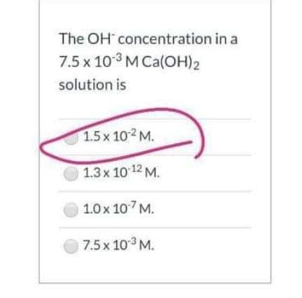 The OH concentration in a
7.5 x 103 M Ca(OH)2
solution is
1.5x 102 M.
1.3x 10 12 M.
1.0x 107 M.
7.5x 103 M.
