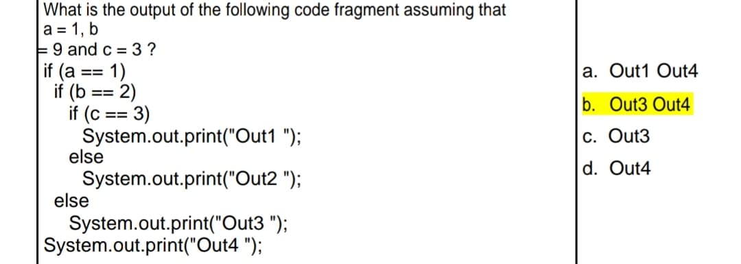 What is the output of the following code fragment assuming that
a = 1, b
E9 and c = 3?
if (a
1)
a. Out1 Out4
==
if (b
2)
if (c == 3)
=3%3D
b. Out3 Out4
System.out.print("Out1 ");
else
C. Out3
d. Out4
System.out.print("Out2 ");
else
System.out.print("Out3 ");
System.out.print("Out4 ");
