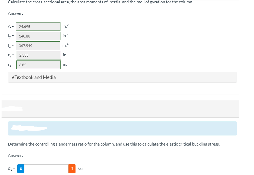 Calculate the cross-sectional area, the area moments of inertia, and the radii of gyration for the column.
Answer:
A =
24.695
in.2
ly =| 140.88
in4
1z =
367.549
in.4
ry =
2.388
in.
rz =
3.85
in.
eTextbook and Media
Determine the controlling slenderness ratio for the column, and use this to calculate the elastic critical buckling stress.
Answer:
! ksi
