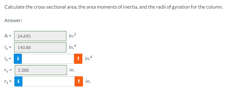 Calculate the cross-sectional area, the area moments of inertia, and the radii of gyration for the column.
Answer:
A =
24.695
in.2
ly =
140.88
in.4
i
! in.4
ry =| 2.388
in.
rz =
i
! in.
