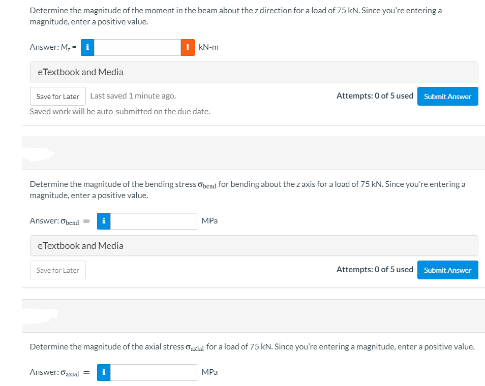 Determine the magnitude of the moment in the beam about the z direction for a load of 75 kN. Since you're entering a
magnitude, enter a positive value.
Answer: M, = i
! kN-m
eTextbook and Media
Save for Later Last saved 1 minute ago.
Attempts: 0 of 5 used Submit Answer
Saved work will be auto-submitted on the due date.
Determine the magnitude of the bending stress obend for bending about the z axis for a load of 75 kN. Since you're entering a
magnitude, enter a positive value.
Answer: Obend =
i
MPa
eTextbook and Media
Attempts: 0 of 5 used Submit Answer
Save for Later
Determine the magnitude of the axial stress oaxial for a load of 75 kN. Since you're entering a magnitude, enter a positive value.
Answer:oaxial =
i
MPa
