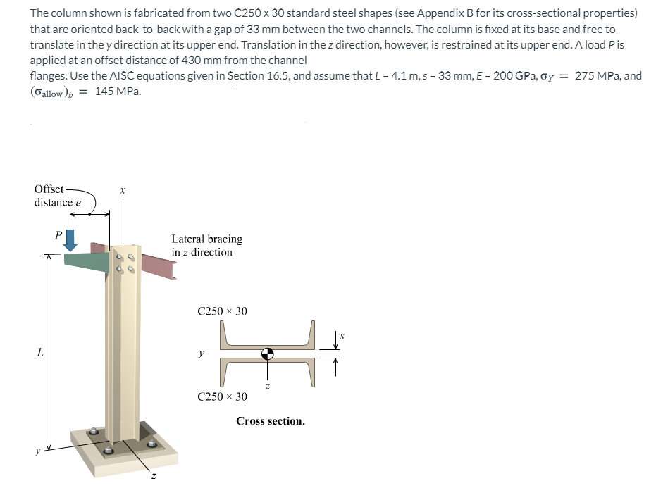 The column shown is fabricated from two C250 x 30 standard steel shapes (see Appendix B for its cross-sectional properties)
that are oriented back-to-back with a gap of 33 mm between the two channels. The column is fixed at its base and free to
translate in the y direction at its upper end. Translation in the z direction, however, is restrained at its upper end. A load P is
applied at an offset distance of 430 mm from the channel
flanges. Use the AISC equations given in Section 16.5, and assume that L = 4.1 m, s = 33 mm, E = 200 GPa, oy = 275 MPa, and
(Gallow); = 145 MPa.
Offset -
distance e
P
Lateral bracing
in z direction
C250 x 30
L
C250 x 30
Cross section.
