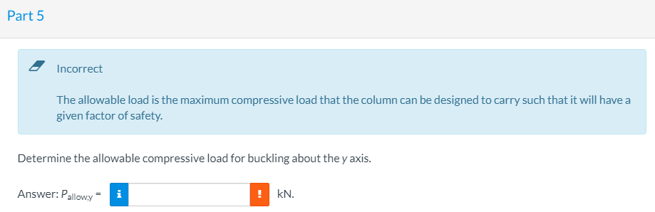 Part 5
Incorrect
The allowable load is the maximum compressive load that the column can be designed to carry such that it will have a
given factor of safety.
Determine the allowable compressive load for buckling about the y axis.
Answer: Pallowy
! kN.
