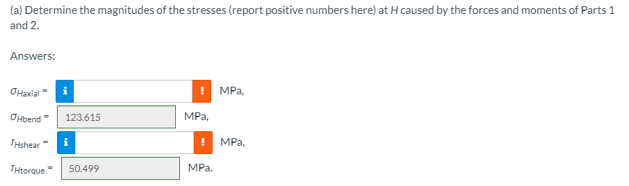 (a) Determine the magnitudes of the stresses (report positive numbers here) at H caused by the forces and moments of Parts 1
and 2.
Answers:
OHaxial
i
! МРа,
OHbend =
123.615
MPa,
THshear
MPа,
THtorque
MPa.
50.499
