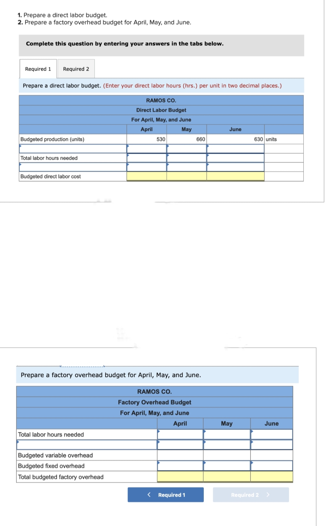 1. Prepare a direct labor budget.
2. Prepare a factory overhead budget for April, May, and June.
Complete this question by entering your answers in the tabs below.
Required 1 Required 2
Prepare a direct labor budget. (Enter your direct labor hours (hrs.) per unit in two decimal places.)
Budgeted production (units)
Total labor hours needed
Budgeted direct labor cost.
Total labor hours needed
RAMOS CO.
Direct Labor Budget
For April, May, and June
April
May
Budgeted variable overhead
Budgeted fixed overhead
Total budgeted factory overhead
530
Prepare a factory overhead budget for April, May, and June.
RAMOS CO.
Factory Overhead Budget
For April, May, and June
April
660
< Required 1
June
May
630 units
June
Required 2 >