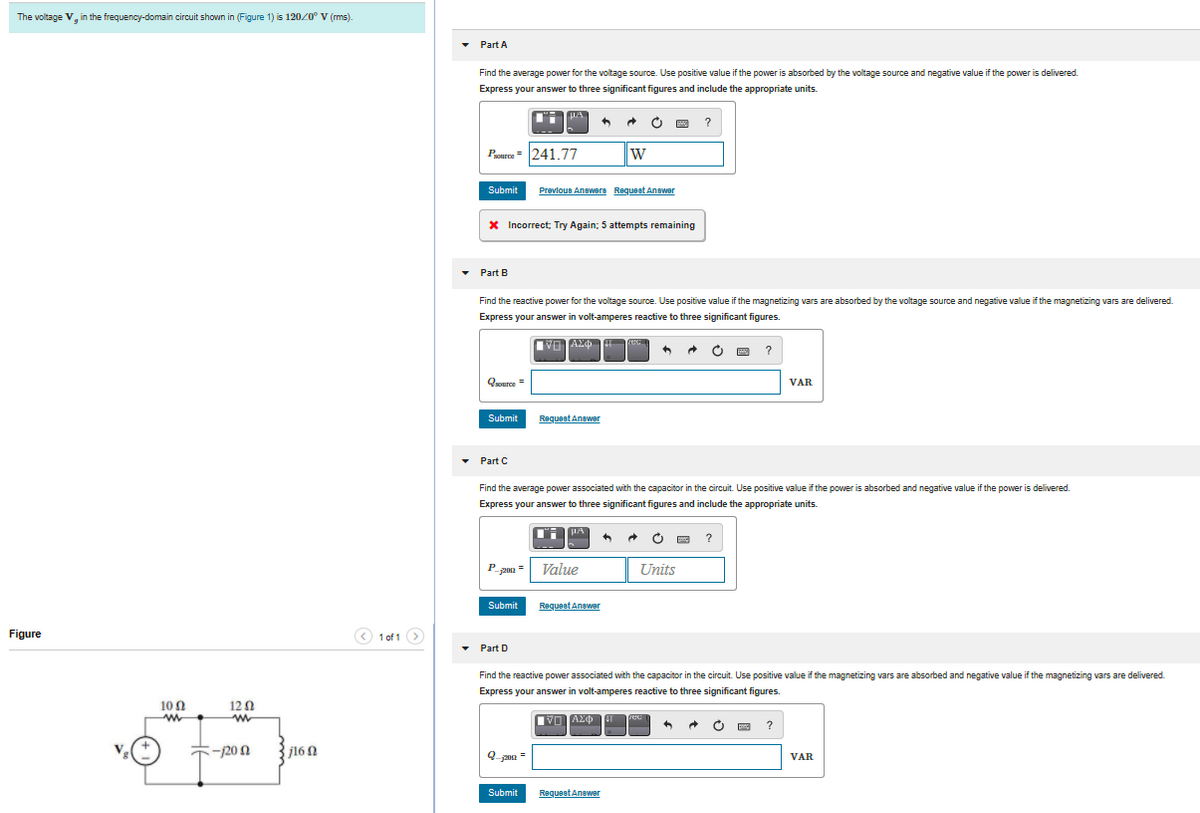 The voltage V, in the frequency-domain circuit shown in (Figure 1) is 120/0° V (rms).
Part A
Find the average power for the voltage source. Use positive value if the power is absorbed by the voltage source and negative value if the power is delivered.
Express your answer to three significant figures and include the appropriate units.
?
Pasurce= 241 77
W
Submit
Prevlous Anewere Request Anewer
X Incorrect; Try Again; 5 attempts remaining
• Part B
Find the reactive power for the voltage source. Use positive value if the magnetizing vars are absorbed by the voltage source and negative value if the magnetizing vars are delivered.
Express your answer in volt-amperes reactive to three significant figures.
pec
?
Ooerce =
VAR
Submit
Requeet Anewer
Part C
Find the average power associated with the capacitor in the circuit. Use positive value if the power is absorbed and negative value if the power is delivered.
Express your answer to three significant figures and include the appropriate units.
HA
?
P
Value
Units
200
Submit
Requeet Anewer
Figure
O 1 of 1 >
Part D
Find the reactive power associated with the capacitor in the circuit. Use positive value if the magnetizing vars are absorbed and negative value if the magnetizing vars are delivered.
Express your answer in volt-amperes reactive to three significant figures.
10 0
12 0
rec
?
-20
j16N
VAR
Submit
Requeet Anewer
