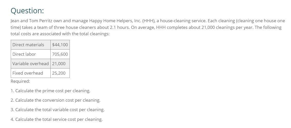 Question:
Jean and Tom Perritz own and manage Happy Home Helpers, Inc. (HHH), a house-cleaning service. Each cleaning (cleaning one house one
time) takes a team of three house cleaners about 2.1 hours. On average, HHH completes about 21,000 cleanings per year. The following
total costs are associated with the total cleanings:
Direct materials
Direct labor
$44,100
705,600
Variable overhead 21,000
Fixed overhead
25,200
Required:
1. Calculate the prime cost per cleaning.
2. Calculate the conversion cost per cleaning.
3. Calculate the total variable cost per cleaning.
4. Calculate the total service cost per cleaning.