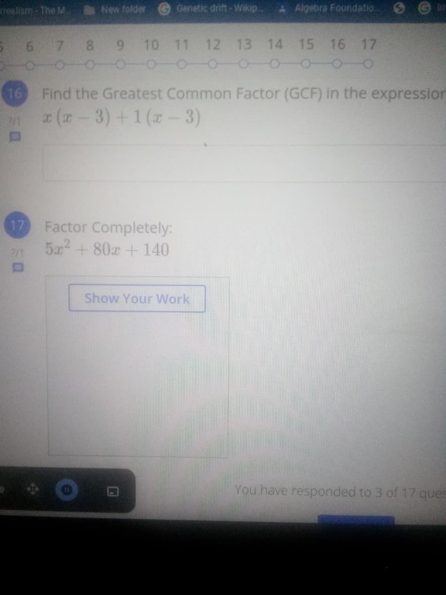 rrealism - The M.
New folder
Genetic drift- Wikip.
A Algebra Foundatio.
Im
6.
8.
6.
10 11 12 13 14 15 16 17
16 Find the Greatest Common Factor (GCF) in the expression
r (r-3) +1 (z - 3)
17
Factor Com
ely:
5x + 80x + 140
7/1
Show Your Work
You have responded to 3 of 17 ques
