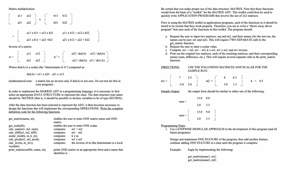 Matrix multiplication:
Be certain that you make proper use of the data structure: MATRIX. Note that these functions
would form the basis of a "toolkit" for the MATRIX ADT. This toolkit could then be used to
all
a12
b11
b12
quickly write APPLICATION PROGRAMS that involve the use of 2x2 matrices.
X
b22
Prior to using the MATRIX toolkit in applications programs, each of the functions in it should be
tested to be certain that they work properly. Therefore, you are to write a "throw away driver
program" that uses each of the functions in this toolkit. The program should:
а21
a22
b21
all x b11 + a12 x b21
all x b12 + a12 x b22
a. Request the user to input two matrices: mq and m2, and their names (for the test run, the
names can be just: ml and m2). This will require TWO SEPARATE calls to the
get_matrix function.
b. Request the user to enter a scalar value.
c. Compute: ml + m2, ml – m2, k x ml, ml x m2, and ml inverse.
d. Print out the original two matrices, each of the resulting matrices, and their corresponding
names (sum, difference, etc.). This will require several separate calls to the print_matrix
function.
a21 x b11 + a22 +b21
a21 x b12 + a22 + b22
Inverse of a matrix:
all
a12
a22 / det(A)
-a12 / det(A)
A =
A-'=
а21
а22
-a21 / det(A) all / det (A)
Where:det(A) is a scalar (the "determinant of A") computed as:
DIRECTIONS:
USE THE FOLLOWING MATRICES AND SCALAR FOR THE
SAMPLE RUN:
det(A) =
al1 x a22 – a21 x a12
7
2.5
8.
6.5
(mathematical note:
a matrix has an inverse only if det(A) is not zero. Do not test for this in
your program).
ml =
m2
k =
4.5
-3.0
2.0
5.0
1.3
Sample Output:
In order to implement the MARRIX ADT in a programming language, it is necessary to first
select an appropriate DATA STRUCTURE to represent the class. The data structure type name
should be: MATRIX (that is, it should be possible to declare variables to be of type MATRIX).
the output form should be similar to either one of the following:
15.0
9.0
sum =
After the data structure has been selected to represent the ADT, it then becomes necessary to
design the functions that will implement the corresponding OPERATIONS. Write the complete
definition code for the following functions:
2.0
3.3
15.0
9.0
sum =
get_matrix(name, m);
enables the user to enter ONE matrix name and ONE
2.0
3.3
matrix.
Programming Notes
1. Use a STEPWISE MODULAR APPROACH in the development of this program (and all
future programs):
get_scalar(b);
calc_sum(ml, m2, sum);
calc_diff(m1, m2, diff);
scalar_mult(k, m, k_m);
calc_prod(ml, m2, prod);
calc_inv(m, m_inv);
ple)
print_matrix(outfile, name, m);
enables the user to enter ONE scalar.
ml + m2
computes:
computes:
computes:
computes:
computes:
ml – m2
kx m
Design and implement ONE FEATURE of the program; then add another feature;
continue adding ONE FEATURE at a time until the program is complete.
ml x m2
the inverse ofm (the determinant is a local
var
prints ONE matrix in an appropriate form and a name that
identifies it.
Example:
begin by implementing the following:
get_matrix(name1, ml)
get_matrix(name2, m2)
---
