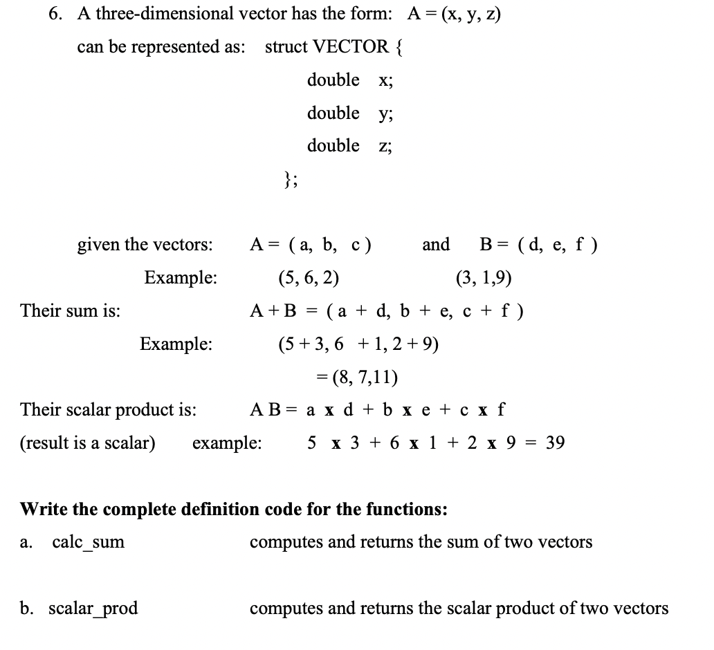 6. A three-dimensional vector has the form: A= (x, y, z)
can be represented as:
struct VECTOR {
double x;
double y;
double
Z;
};
given the vectors:
A = (a, b, c)
and
(d, e, f )
B =
Example:
(5, 6, 2)
(3, 1,9)
Their sum is:
A +B =
(а + d, b + е, с + f)
Example:
(5 +3, 6 + 1, 2 +9)
= (8, 7,11)
||
Their scalar product is:
АВ 3 а хd +bxе+сxf
(result is a scalar)
example:
5 х3 +6х 1 + 2 х 9 %3D 39
Write the complete definition code for the functions:
calc _sum
computes and returns the sum of two vectors
а.
b. scalar_prod
computes and returns the scalar product of two vectors
