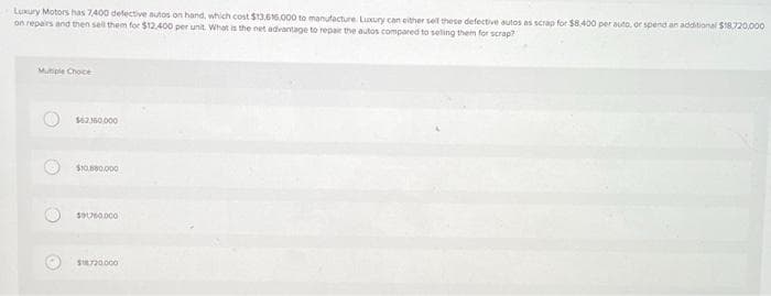 Luxury Motors has 7,400 defective autos on hand, which cost $13,616,000 to manufacture. Luxury can either sell these defective autos as scrap for $8.400 per auto, or spend an additional $18.720,000
on repairs and then sell them for $12.400 per unit. What is the net advantage to repair the autos compared to selling them for scrap?
Mutiple Choce
$62360000
$10.5880.000
$91760,000
$18.720.000