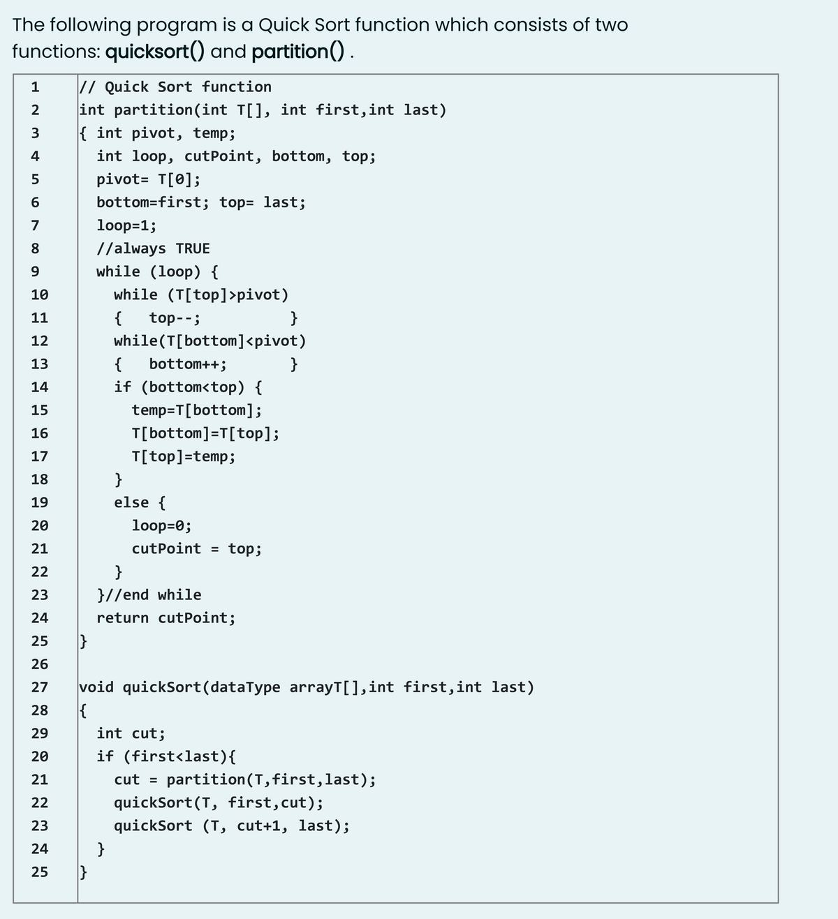 The following program is a Quick Sort function which consists of two
functions: quicksort() and partition()
// Quick Sort function
int partition(int T[], int first,int last)
{ int pivot, temp;
2
3
4
int loop, cutPoint, bottom, top;
5
pivot= T[0];
6
bottom=first; top= last;
7
loop=1;
//always TRUE
while (loop) {
8.
10
while (T[top]>pivot)
11
{
top--;
}
12
while(T[bottom]<pivot)
13
{
bottom++;
}
14
if (bottom<top) {
15
temp=T[bottom];
16
T[bottom]=T[top];
17
T[top]=temp;
18
}
19
else {
20
loop=0;
21
cutPoint = top;
22
}
}//end while
return cutPoint;
23
24
25
}
26
void quickSort(dataType arrayT[],int first,int last)
{
27
28
29
int cut;
20
if (first<last){
21
cut = partition(T, first,last);
22
quickSort(T, first,cut);
23
quickSort (T, cut+1, last);
24
}
25
}
