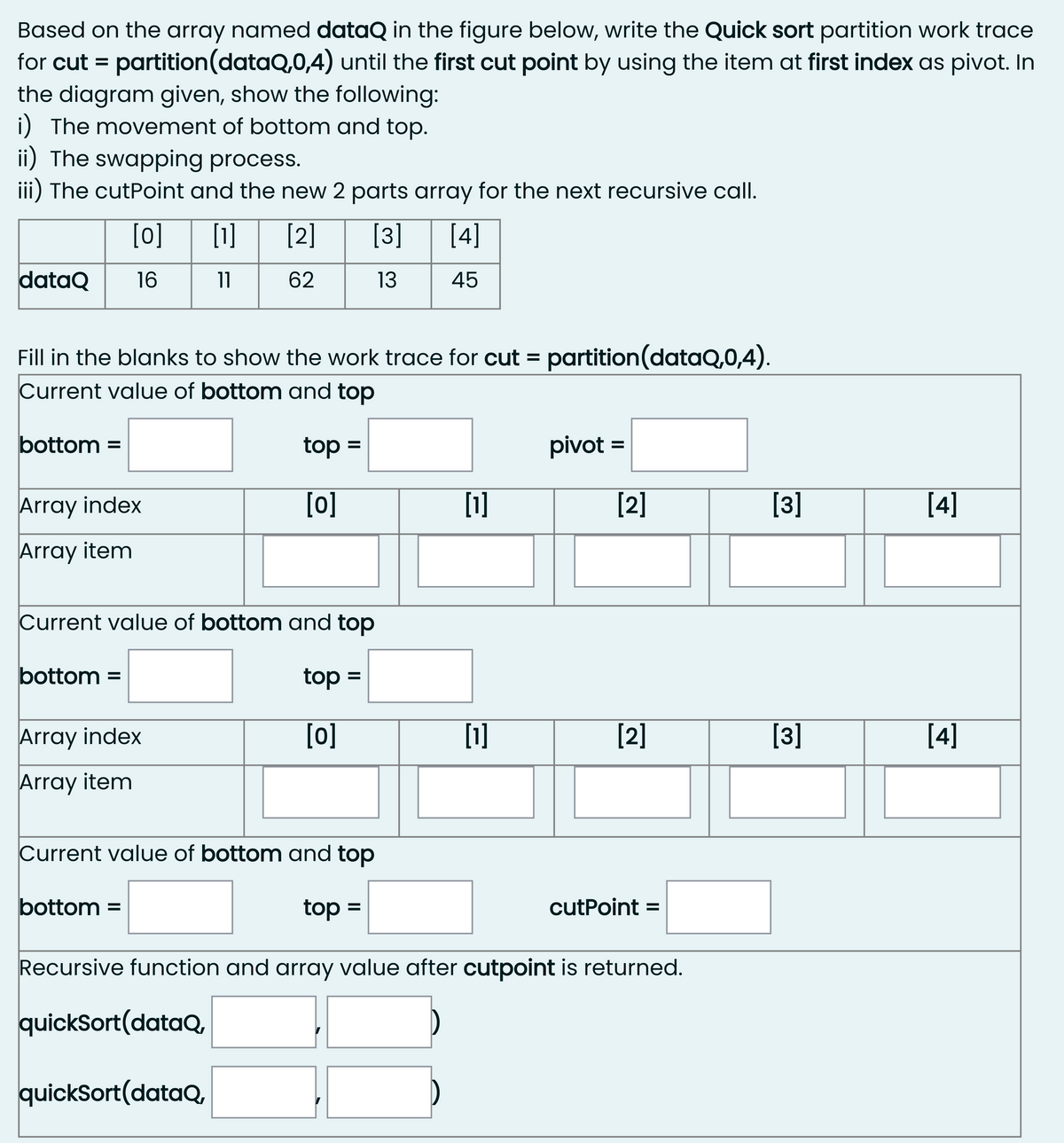 Based on the array named dataQ in the figure below, write the Quick sort partition work trace
for cut = partition(dataQ,0,4) until the first cut point by using the item at first index as pivot. In
the diagram given, show the following:
i) The movement of bottom and top.
ii) The swapping process.
iii) The cutPoint and the new 2 parts array for the next recursive call.
[0]
[1]
[2]
[3]
[4]
dataQ
16
11
62
13
45
Fill in the blanks to show the work trace for cut = partition(dataQ,0,4).
Current value of bottom and top
bottom =
top =
pivot =
Array index
[0]
[1]
[2]
[3]
[4]
Array item
Current value of bottom and top
bottom =
top =
Array index
[o]
[1]
[2]
[3]
[4]
Array item
Current value of bottom and top
bottom =
top =
cutPoint =
Recursive function and array value after cutpoint is returned.
quickSort(dataQ,
quickSort(dataQ,
