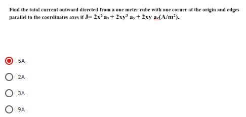 Find the total current outward directed from a one meter cube with one corner at the origin and edges
parallel to the coordinates axes if J- 2x' a+ 2xy' a, + 2xy a(A/m²).
5A
2A
O 3A
ЗА
O 9A
