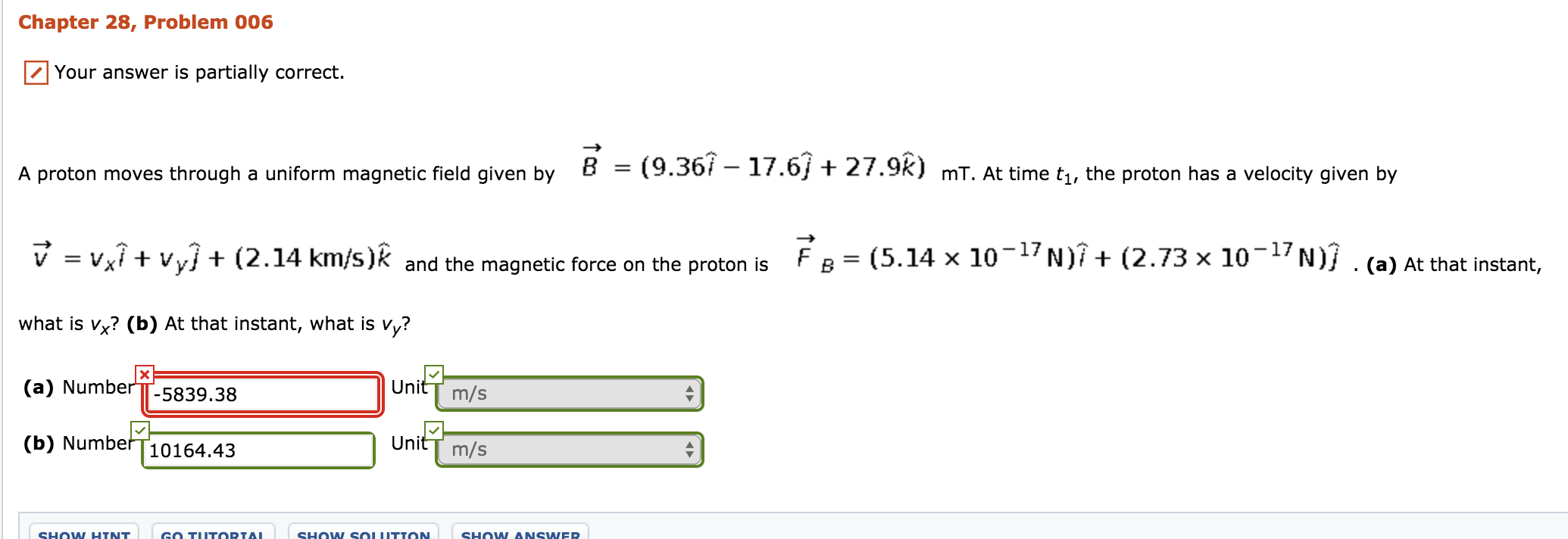 Chapter 28, Problem 006
Your answer is partially correct.
A proton moves through a unform magneic tel iven by 8 - (9.367 -17.6+ 27.92) mT. At time t,th rocon has a veloct iven by
mT. At time t1, the proton has a velocity given by
FB= (5.14×10-17 N)1+(2.73x10-17N/
v-vx1+Vy] + (2.14 km/s)k and the magnetic force on the proton is
what is vx? (b) At that instant, what is vy?
(a) NumberTT-5839.38
(b) Numbef T10164.43
(a) At that instant,
UnitT m/s
UnitT m/s
SHOW ANSNER
SHOW SOUITTON
SHOW HTNT
