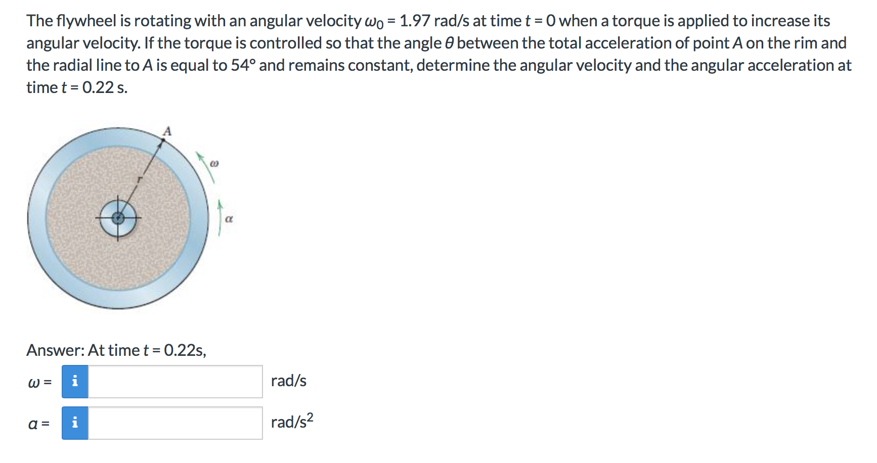 The flywheel is rotating with an angular velocity wo 1.97 rad/s at time t 0 when a torque is applied to increase its
angular velocity. If the torque is controlled so that the angle e between the total acceleration of point A on the rim and
the radial line to A is equal to 54° and remains constant, determine the angular velocity and the angular acceleration at
time t 0.22 s
A
Answer: At time t
0.22s,
rad/s
i
W =
rad/s2
a =
