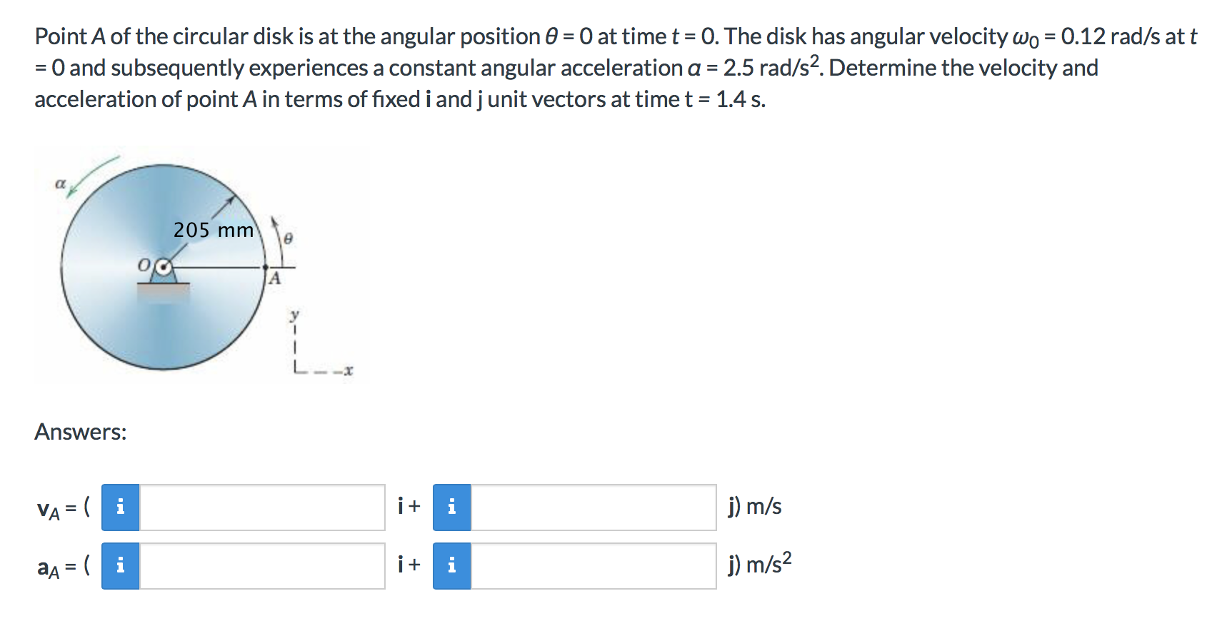 Point A of the circular disk is at the angular position 0 0 at time t 0. The disk has angular velocity wo 0.12 rad/s at t
=0 and subsequently experiences a constant angular acceleration a 2.5 rad/s2. Determine the velocity and
acceleration of point A in terms of fixed i and j unit vectors at time t 1.4 s
205 mm
Answers:
j) m/s
VA (
j) m/s2
aA= (i
+
