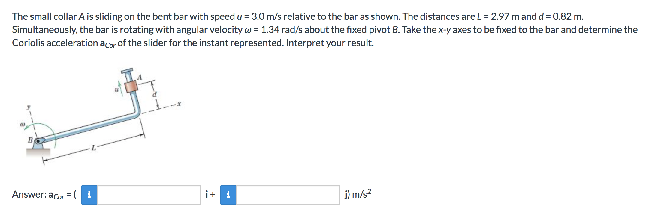 3.0 m/s relative to the bar as shown. The distances are L = 2.97 m and d
0.82 m
The small collar A is sliding on the bent bar with speed
Simultaneously, the bar is rotating with angular velocity w 1.34 rad/s about the fixed pivot B. Take the x-y axes to be fixed to the bar and determine the
Coriolis acceleration acor of the slider for the instant represented. Interpret your result.
BC
Answer: acor =( | i
ii
j) m/s2
