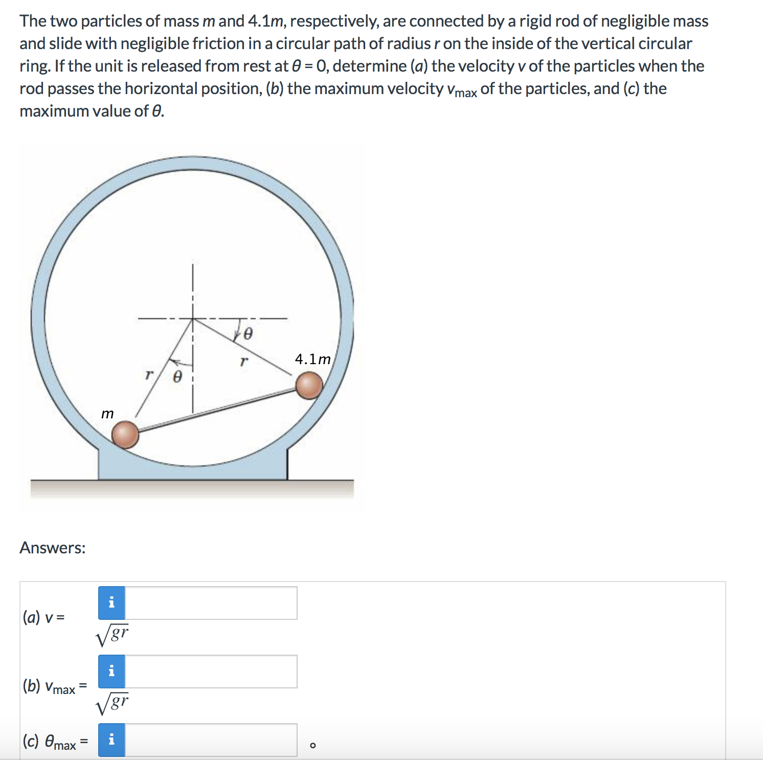 The two particles of mass m and 4.1m, respectively,
are connected by a rigid rod of negligible mass
and slide with negligible friction in a circular path of radius r on the inside of the vertical circular
ring. If the unit is released from rest at e 0, determine (a) the velocity v of the particles when the
rod passes the horizontal position, (b) the maximum velocity Vmax of the particles, and (c) the
maximum value of e
4.1m
r
m
Answers:
(a) v=
V&r
(b) Vmax
|(c) 0max
