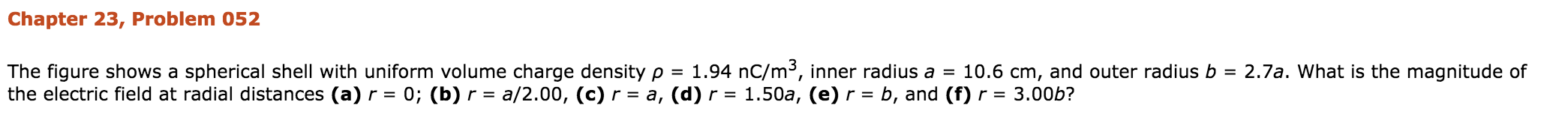 Chapter 23, Problem 052
The figure shows a spherical shell with uniform volume charge density ρ = 1.94 nC/m. inner radius a = 10.6 cm, and outer radius b = 2.7a. what is the magnitude of
the electric field at radial distances (a) r 0; (b) r = a/2.00, (c) r = a, (d) r = 1.50a, (e) r b, and (f) r = 3.00b?
