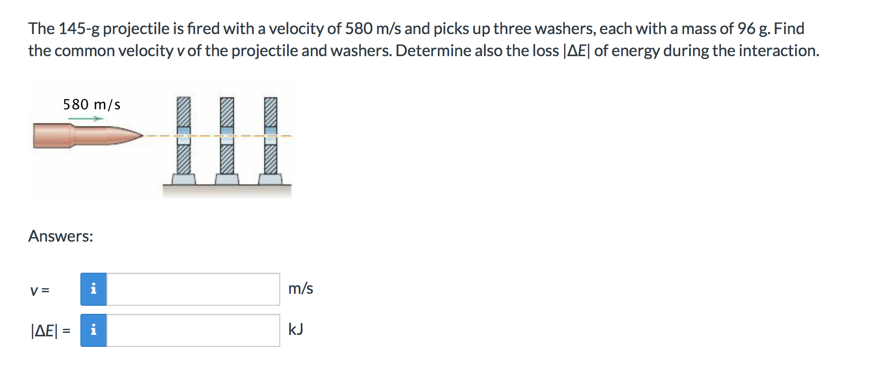 The 145-g projectile is fired with a velocity of 580 m/s and picks up three washers, each with a mass of 96 g. Find
the common velocity v of the projectile and washers. Determine also the loss |AEl of energy during the interaction.
580 m/s
Answers:
m/s
|AE
kJ
