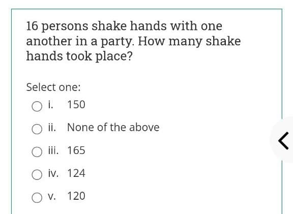 16 persons shake hands with one
another in a party. How many shake
hands took place?
Select one:
O i. 150
O ii. None of the above
iii. 165
O iv. 124
O v. 120
