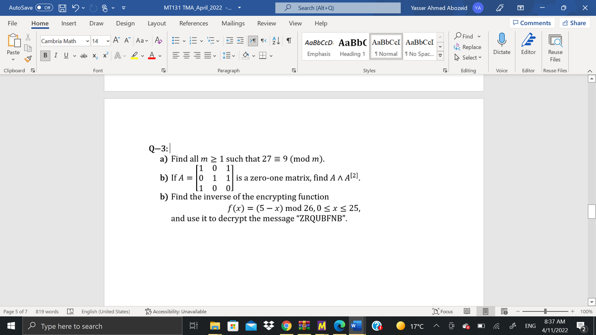 AutoSave
MT131 TMA_April_2022 -...
Search (Alt+Q)
Yasser Ahmed Abozeid
不
ff
YA
-G A
File
Home
Insert
Draw
Design
Layout
References
Mailings
Review
View
Help
P Comments
A Share
O Find -
Cambria Math v 14
A^ A Aav A E
E- E. E E
AaBbCcD AABBC AaBbCcI AABBCCI
Sc Replace
Paste
I Uva х, х* А
A.
Emphasis
Heading 1
1 Normal
1 No Spac...
Dictate
Editor
Reuse
A Select v
Files
Clipboard a
Font
Paragraph
Styles
Editing
Voice
Editor
|Reuse Files
Q-3:
a) Find all m > 1 such that 27 = 9 (mod m).
[1
b) If A = |0
1
1
1| is a zero-one matrix, find A ^ Al2!.
[1
b) Find the inverse of the encrypting function
f (x) = (5 – x) mod 26, 0 < x < 25,
and use it to decrypt the message "ZRQUBFNB".
Page 5 of 7
819 words
English (United States)
R Accessibility: Unavailable
D Focus
100%
8:37 AM
e Type here to search
17°C
ENG
4/11/2022
2
(8)
<> 1>
