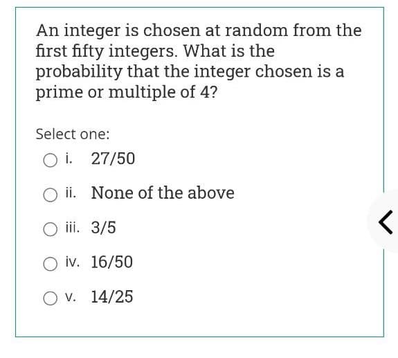 An integer is chosen at random from the
first fifty integers. What is the
probability that the integer chosen is a
prime or multiple of 4?
Select one:
O i. 27/50
ii. None of the above
iii. 3/5
O iv. 16/50
O v. 14/25
