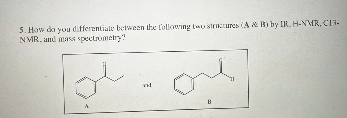 5. How do you differentiate between the following two structures (A & B) by IR, H-NMR, C13-
NMR, and mass spectrometry?
A
and
B
H