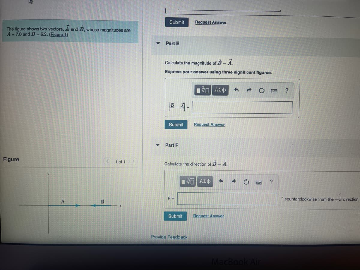 The figure shows two vectors, A and B, whose magnitudes are
A = 7.0 and B = 5.2. (Figure 1)
Figure
A
B
<
1 of 1
Submit
Part E
Calculate the magnitude of B-A.
Express your answer using three significant figures.
B-A=
Submit
Part F
0=
Request Answer
Calculate the direction of B-A.
Submit
[Π ΑΣΦ
Provide Feedback
Request Answer
IΫΠ' ΑΣΦ
3
Request Answer
→
MacBook Air
?
?
counterclockwise from the + direction