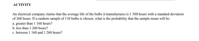 АCTIVITY
An electrical company claims that the average life of the bulbs it manufactures is 1 300 hours with a standard deviation
of 260 hours. If a random sample of 110 bulbs is chosen, what is the probability that the sample mean will be:
a. greater than 1 160 hours?
b. less than 1 260 hours?
c. between 1 160 and 1 260 hours?
