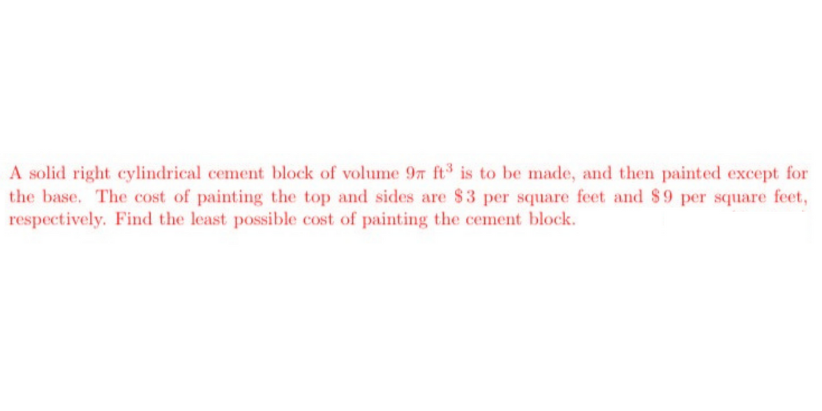 A solid right cylindrical cement block of volume 9n ft is to be made, and then painted except for
the base. The cost of painting the top and sides are $3 per square feet and $9 per square feet,
respectively. Find the least possible cost of painting the cement block.
