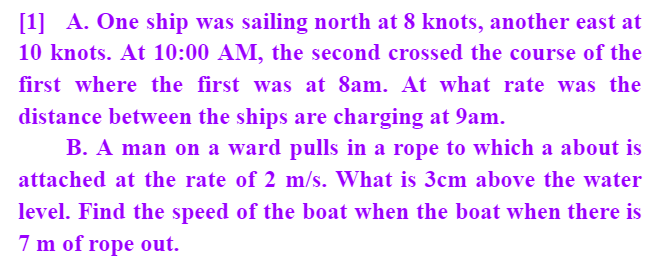 [1] A. One ship was sailing north at 8 knots, another east at
10 knots. At 10:00 AM, the second crossed the course of the
first where the first was at 8am. At what rate was the
distance between the ships are charging at 9am.
B. A man on a ward pulls in a rope to which a about is
attached at the rate of 2 m/s. What is 3cm above the water
level. Find the speed of the boat when the boat when there is
7 m of rope out.
