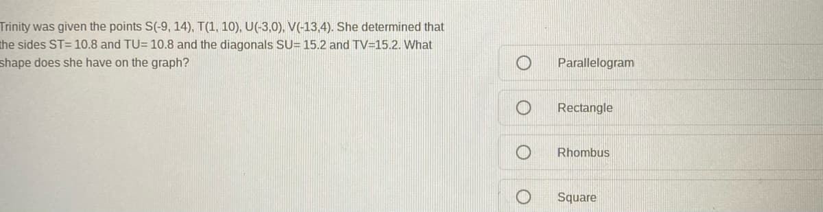 Trinity was given the points S(-9, 14), T(1, 10), U(-3,0), V(-13,4). She determined that
the sides ST= 10.8 and TU= 10.8 and the diagonals SU= 15.2 and TV=15.2. What
shape does she have on the graph?
Parallelogram
Rectangle
Rhombus
Square
