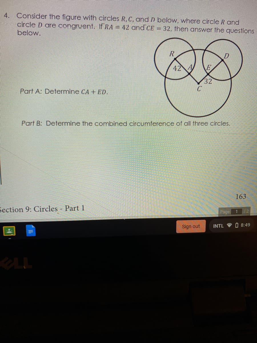 4. Consider the figure with circles R, C, and D below, where circle R and
circle D are congruent. If RA = 42 and CE = 32, then answer the questions
below.
R
42 A
32
C
Part A: Determine CA + ED.
Part B: Determine the combined circumference of all three circles.
163
Section 9: Circles - Part 1
Page 1/2
Sign out
INTL V O 8:49
