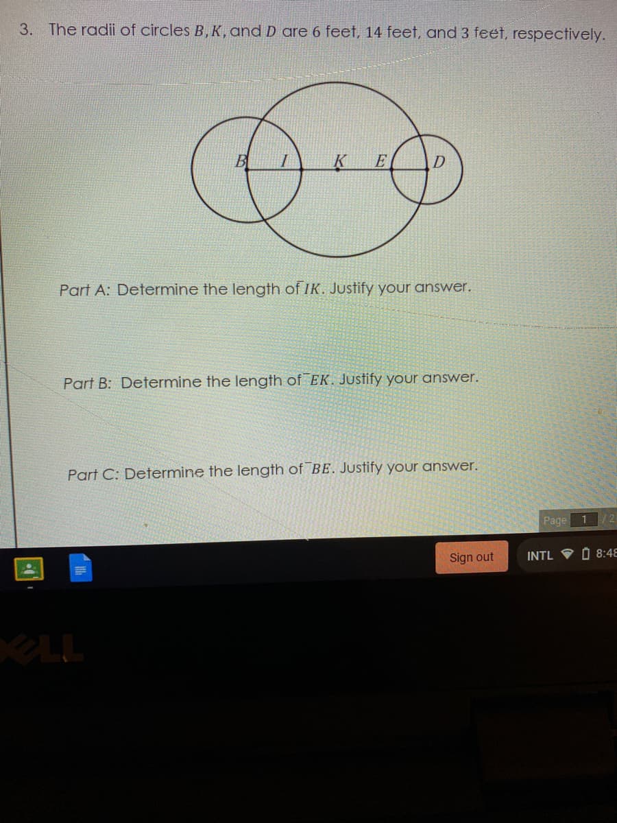 3. The radii of circles B, K, and D are
feet, 14 feet, and 3 feet, respectively.
B
E
Part A: Determine the length of IK. Justify your answer.
Part B: Determine the length of EK. Justify your answer.
Part C: Determine the length of BE. Justify your answer.
Page 1
12
Sign out
INTL V O 8:48
KLL
