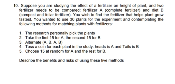 10. Suppose you are studying the effect of a fertilizer on height of plant, and two
fertilizer needs to be compared: fertilizer A (complete fertilizer) and diet B
(compost and foliar fertilizer). You wish to find the fertilizer that helps plant grow
fastest. You wanted to use 30 plants for the experiment and contemplating the
following methods for matching plants with fertilizers:
1. The research personally pick the plants
2. Take the first 15 for A, the second 15 for B
3. Alternate (A, B, A, B)
4. Toss a coin for each plant in the study: heads is A and Tails is B
5. Choose 15 at random for A and the rest for B.
Describe the benefits and risks of using these five methods
