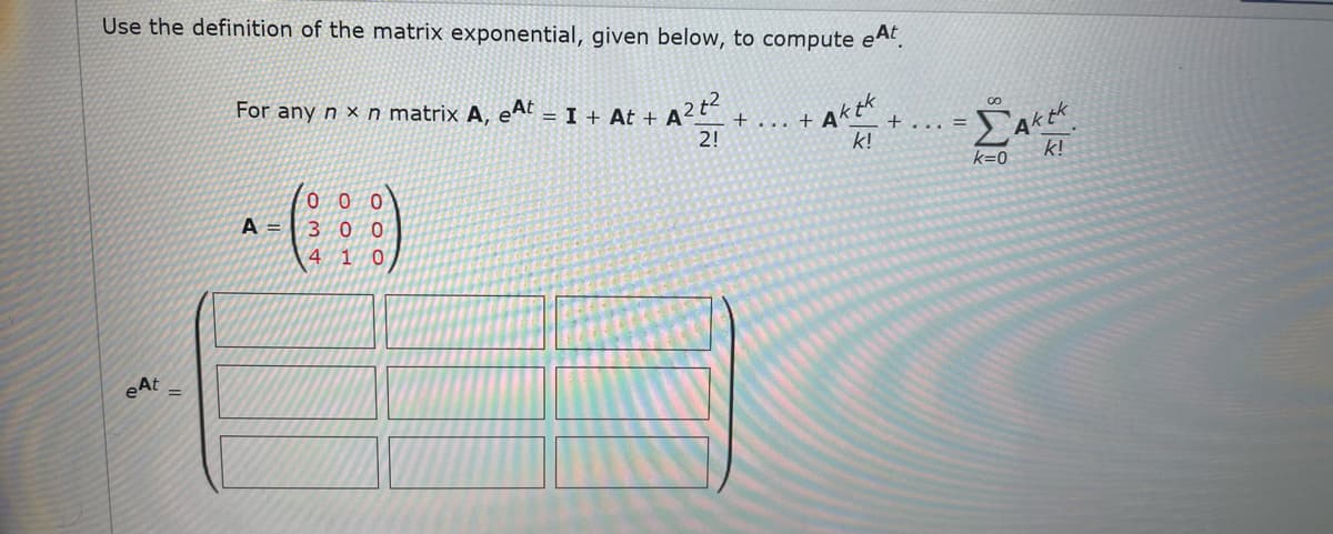 Use the definition of the matrix exponential, given below, to compute eA.
For any n x n matrix A,
eAt
= I + At +
Aktk
Aktk
k!
... +
+...
2!
k!
k=0
00 0
A = | 3 0 0
4 1 0
eAt
