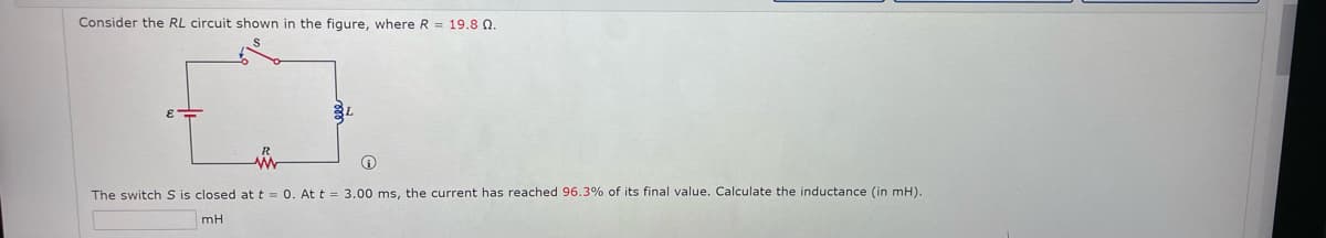 Consider the RL circuit shown in the figure, where R = 19,8 Q.
The switch S is closed at t = 0. At t = 3.00 ms, the current has reached 96.3% of its final value. Calculate the inductance (in mH).
mH
