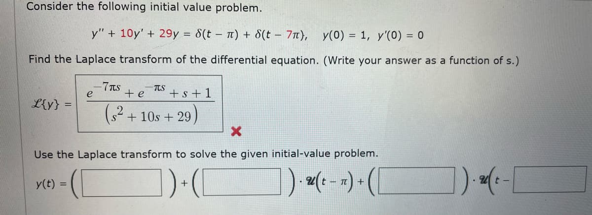 Consider the following initial value problem.
y" + 10y' + 29y = 8(tn) + 8(t - 7π), y(0) = 1, y'(0) = 0
Find the Laplace transform of the differential equation. (Write your answer as a function of s.)
-7μS
-TTS
e
+ e
+ s +1
L{y}
(²+10s +29)
Use the Laplace transform to solve the given initial-value problem.
. Ut-
y(t) =
1)+([
). u(t − n) + ( [