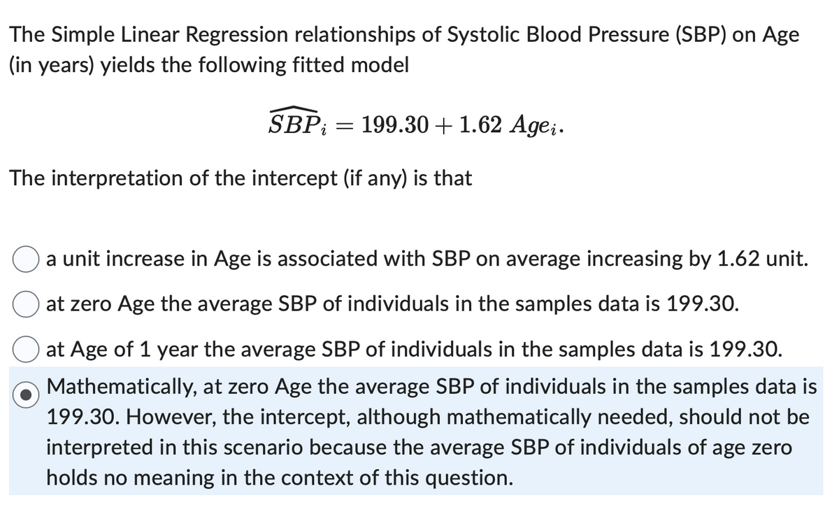 The Simple Linear Regression relationships of Systolic Blood Pressure (SBP) on Age
(in years) yields the following fitted model
SBP = 199.30 + 1.62 Agei.
The interpretation of the intercept (if any) is that
a unit increase in Age is associated with SBP on average increasing by 1.62 unit.
at zero Age the average SBP of individuals in the samples data is 199.30.
at Age of 1 year the average SBP of individuals in the samples data is 199.30.
Mathematically, at zero Age the average SBP of individuals in the samples data is
199.30. However, the intercept, although mathematically needed, should not be
interpreted in this scenario because the average SBP of individuals of age zero
holds no meaning in the context of this question.