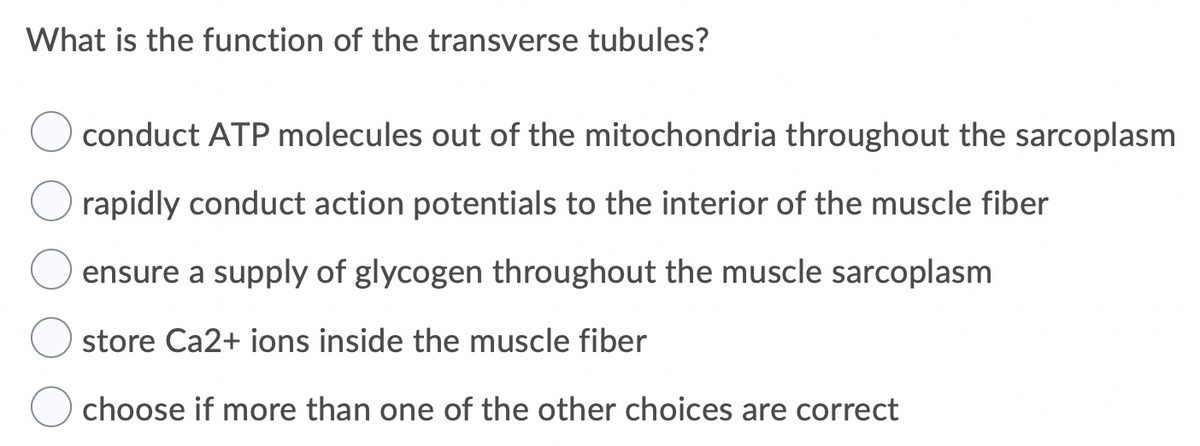 What is the function of the transverse tubules?
conduct ATP molecules out of the mitochondria throughout the sarcoplasm
rapidly conduct action potentials to the interior of the muscle fiber
ensure a supply of glycogen throughout the muscle sarcoplasm
store Ca2+ ions inside the muscle fiber
choose if more than one of the other choices are correct
