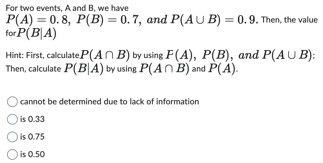 For two events, A and B, we have
P(A) = 0.8, P(B) = 0.7, and P(AUB) = 0. 9. Then, the value
for P(BA)
Hint: First, calculateP(An B) by using F(A), P(B), and P(A Ŭ B);
Then, calculate P(BA) by using P(An B) and P(A).
cannot be determined due to lack of information
is 0.33
is 0.75
is 0.50