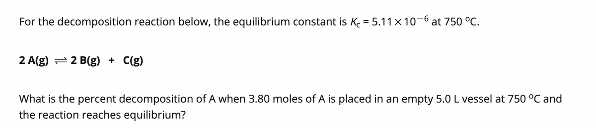 For the decomposition reaction below, the equilibrium constant is K = 5.11×10-6 at 750 °C.
2 A(g) = 2 B(g) + C(g)
What is the percent decomposition of A when 3.80 moles of A is placed in an empty 5.0 L vessel at 750 °C and
the reaction reaches equilibrium?
