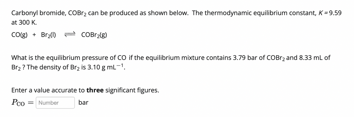 Carbonyl bromide, COBr2 can be produced as shown below. The thermodynamic equilibrium constant, K = 9.59
at 300 K.
CO(g) + Br2(1) = COBr2(g)
What is the equilibrium pressure of CO if the equilibrium mixture contains 3.79 bar of COBr2 and 8.33 mL of
Br2 ? The density of Br2 is 3.10 g mL-1.
Enter a value accurate to three significant figures.
Pco
Number
bar
