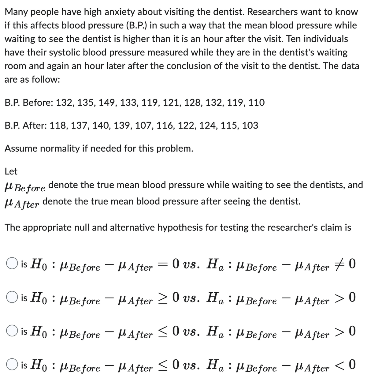 Many people have high anxiety about visiting the dentist. Researchers want to know
if this affects blood pressure (B.P.) in such a way that the mean blood pressure while
waiting to see the dentist is higher than it is an hour after the visit. Ten individuals
have their systolic blood pressure measured while they are in the dentist's waiting
room and again an hour later after the conclusion of the visit to the dentist. The data
are as follow:
B.P. Before: 132, 135, 149, 133, 119, 121, 128, 132, 119, 110
B.P. After: 118, 137, 140, 139, 107, 116, 122, 124, 115, 103
Assume normality if needed for this problem.
Let
Before
denote the true mean blood pressure while waiting to see the dentists, and
denote the true mean blood pressure after seeing the dentist.
After
The appropriate null and alternative hypothesis for testing the researcher's claim is
is HoμBefore
μBefore - μAfter #0
O is Ho: M Before
:
μBefore After > 0
O is Ho: M Before -
After ≤0 vs. Ha : Before
After > 0
is Ho : μBefore – µAfter ≤ 0 vs. Ha : μBefore – μAfter < 0
-
After = 0 vs. Ha
After ≥ 0 vs. Ha
-